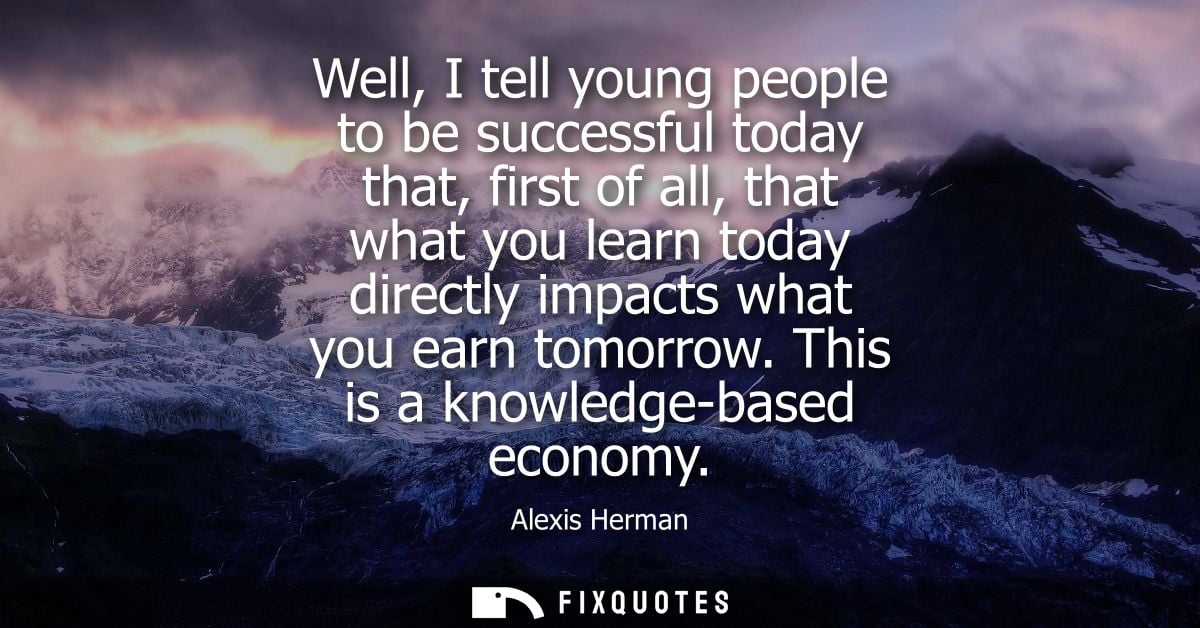 Well, I tell young people to be successful today that, first of all, that what you learn today directly impacts what you