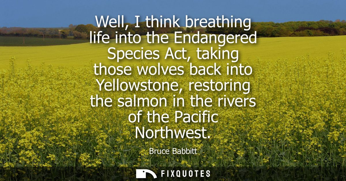 Well, I think breathing life into the Endangered Species Act, taking those wolves back into Yellowstone, restoring the s