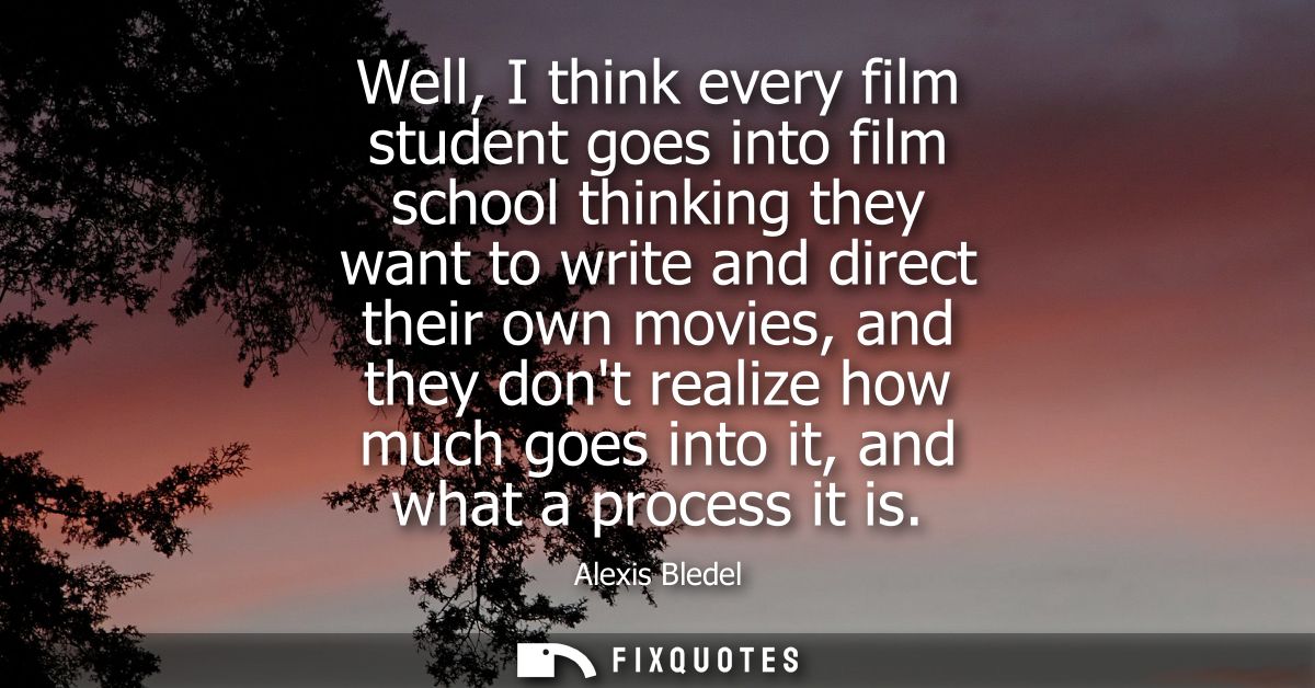 Well, I think every film student goes into film school thinking they want to write and direct their own movies, and they