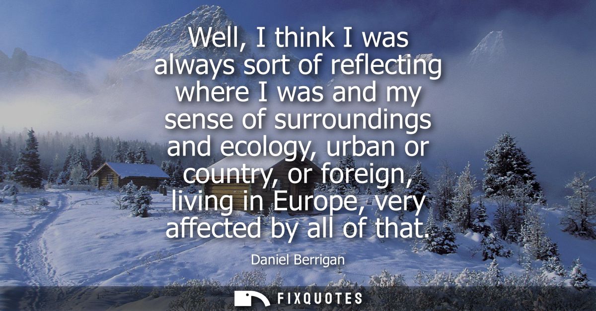 Well, I think I was always sort of reflecting where I was and my sense of surroundings and ecology, urban or country, or