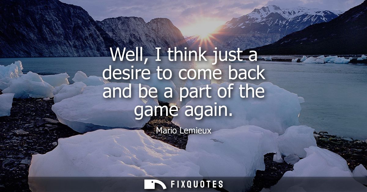 Well, I think just a desire to come back and be a part of the game again - Mario Lemieux