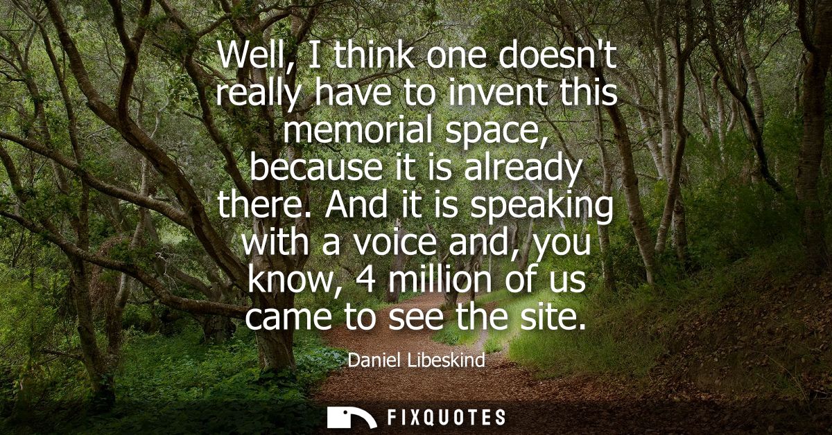 Well, I think one doesnt really have to invent this memorial space, because it is already there. And it is speaking with