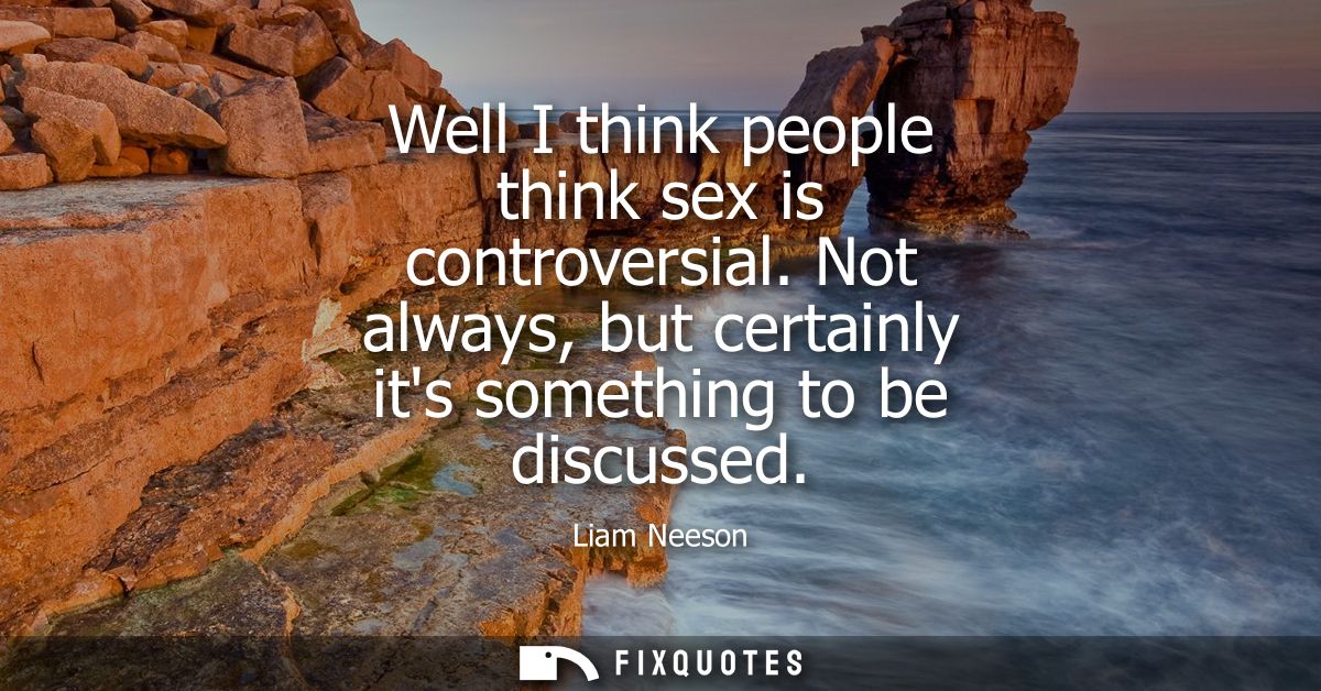 Well I think people think sex is controversial. Not always, but certainly its something to be discussed