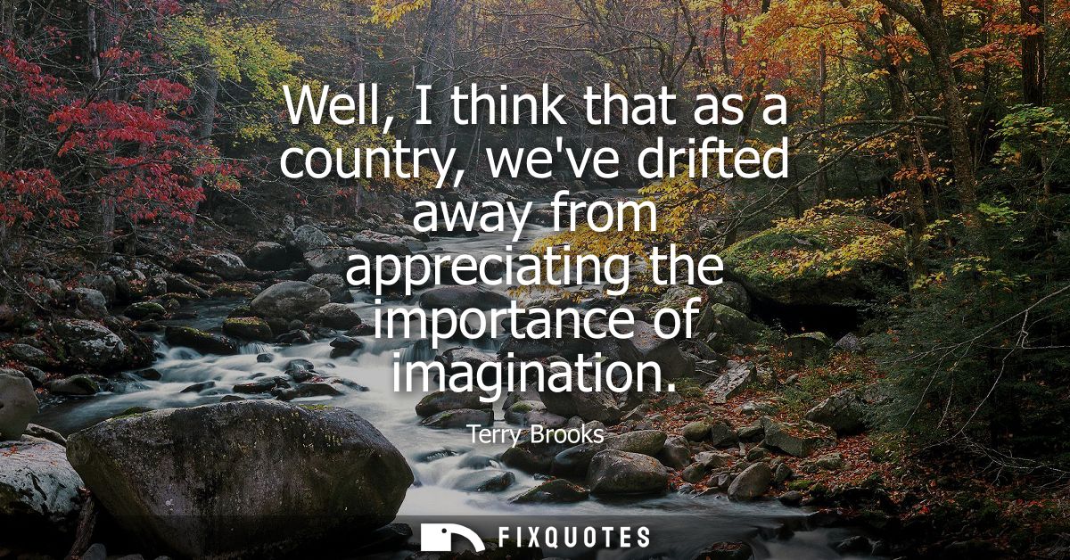 Well, I think that as a country, weve drifted away from appreciating the importance of imagination
