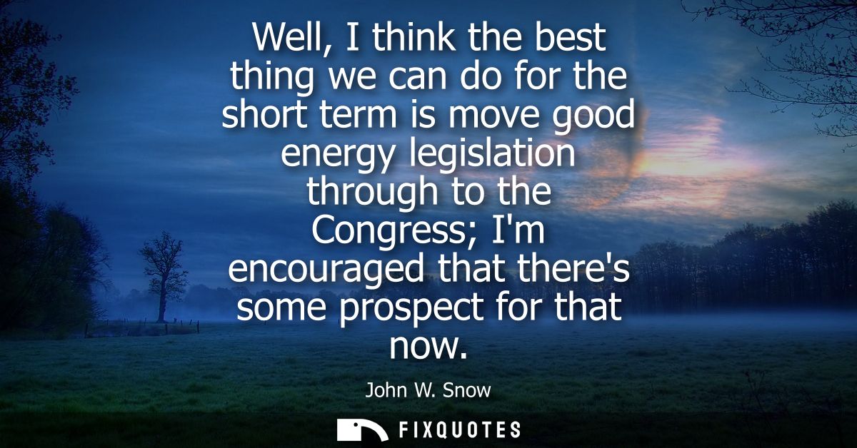 Well, I think the best thing we can do for the short term is move good energy legislation through to the Congress Im enc