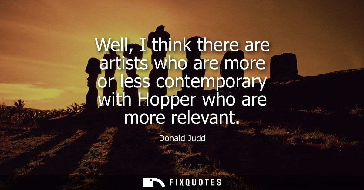 Well, I think there are artists who are more or less contemporary with Hopper who are more relevant