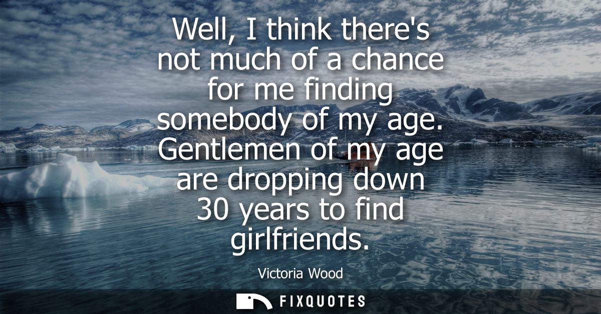 Well, I think theres not much of a chance for me finding somebody of my age. Gentlemen of my age are dropping down 30 ye