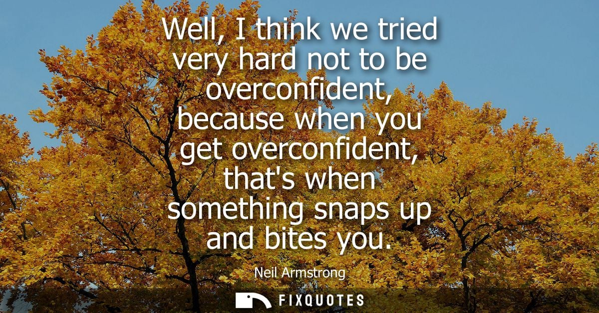 Well, I think we tried very hard not to be overconfident, because when you get overconfident, thats when something snaps