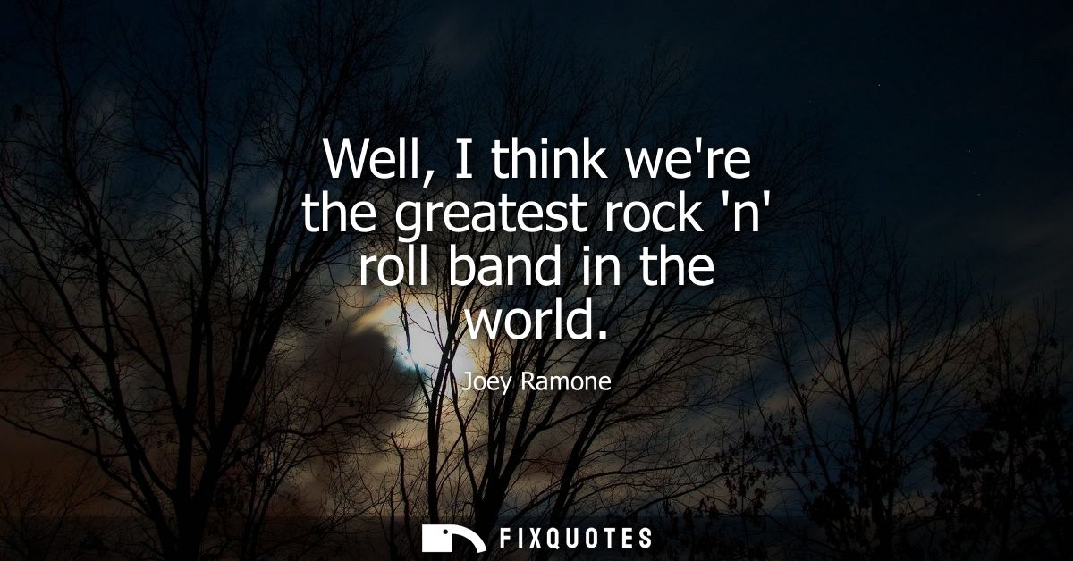 Well, I think were the greatest rock n roll band in the world