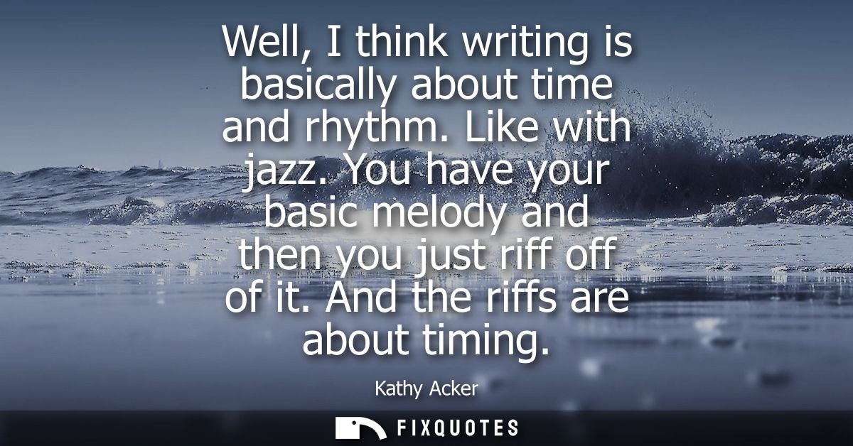 Well, I think writing is basically about time and rhythm. Like with jazz. You have your basic melody and then you just r