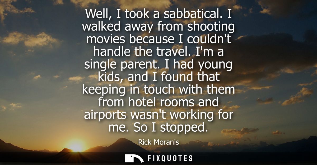 Well, I took a sabbatical. I walked away from shooting movies because I couldnt handle the travel. Im a single parent.