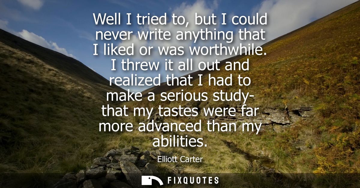 Well I tried to, but I could never write anything that I liked or was worthwhile. I threw it all out and realized that I