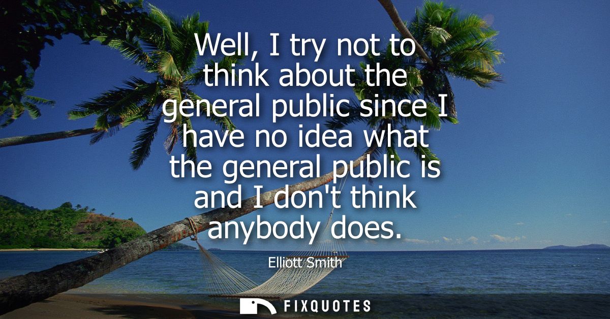 Well, I try not to think about the general public since I have no idea what the general public is and I dont think anybo