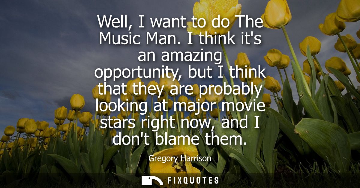Well, I want to do The Music Man. I think its an amazing opportunity, but I think that they are probably looking at majo