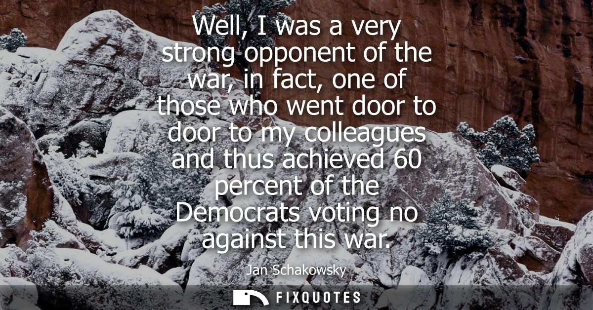 Well, I was a very strong opponent of the war, in fact, one of those who went door to door to my colleagues and thus ach