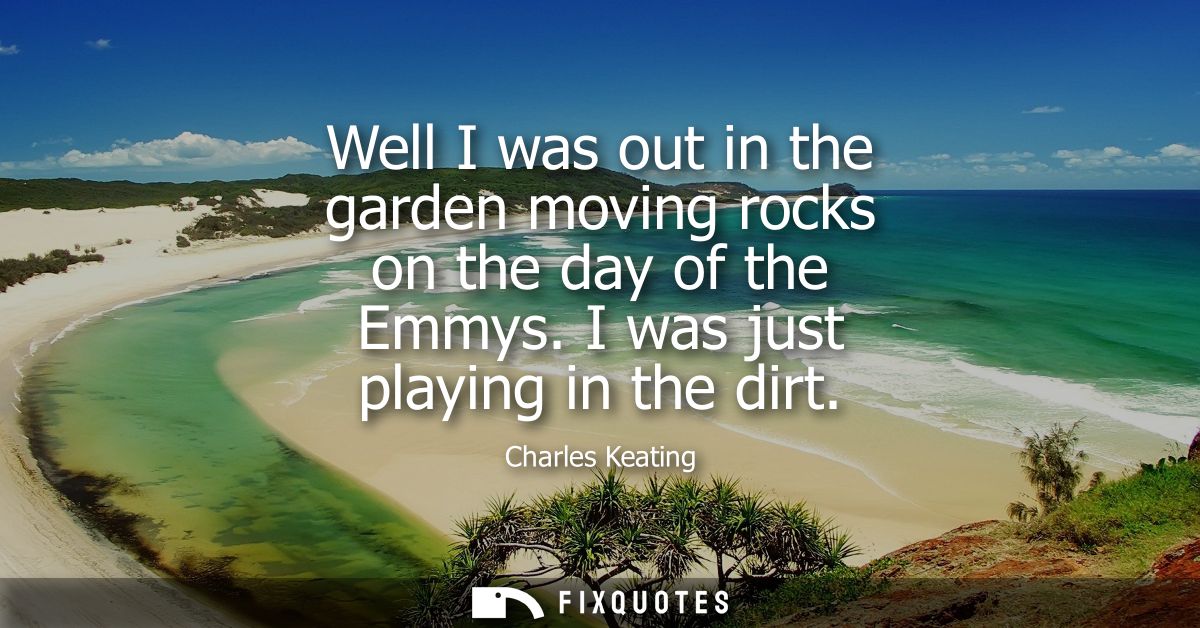 Well I was out in the garden moving rocks on the day of the Emmys. I was just playing in the dirt