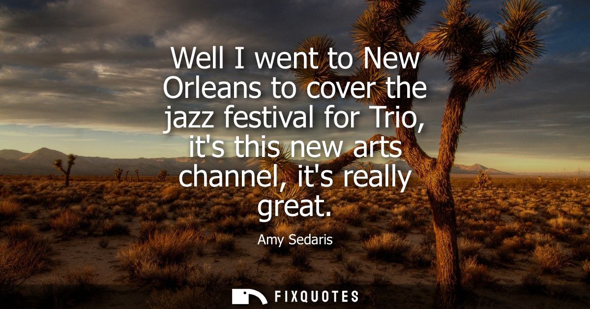 Well I went to New Orleans to cover the jazz festival for Trio, its this new arts channel, its really great