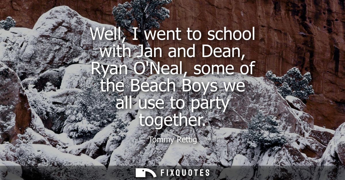 Well, I went to school with Jan and Dean, Ryan ONeal, some of the Beach Boys we all use to party together