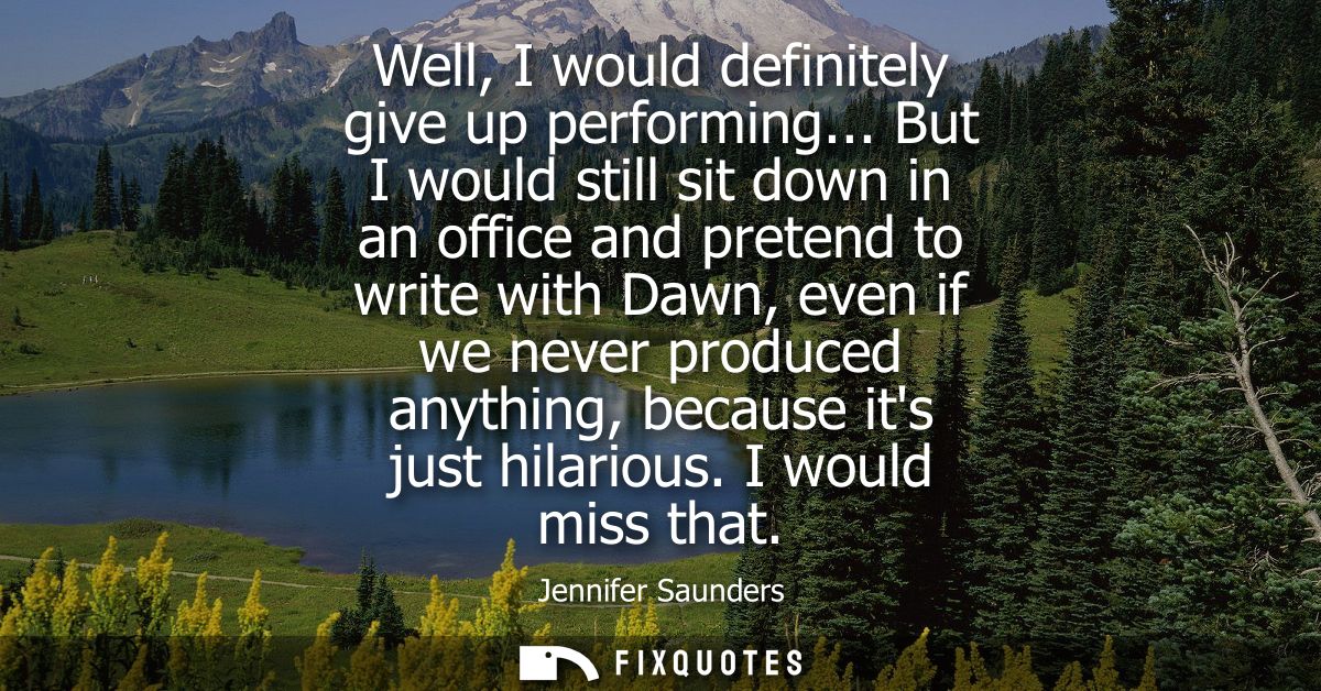 Well, I would definitely give up performing... But I would still sit down in an office and pretend to write with Dawn, e