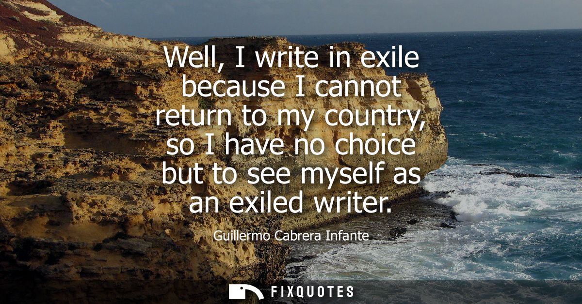 Well, I write in exile because I cannot return to my country, so I have no choice but to see myself as an exiled writer