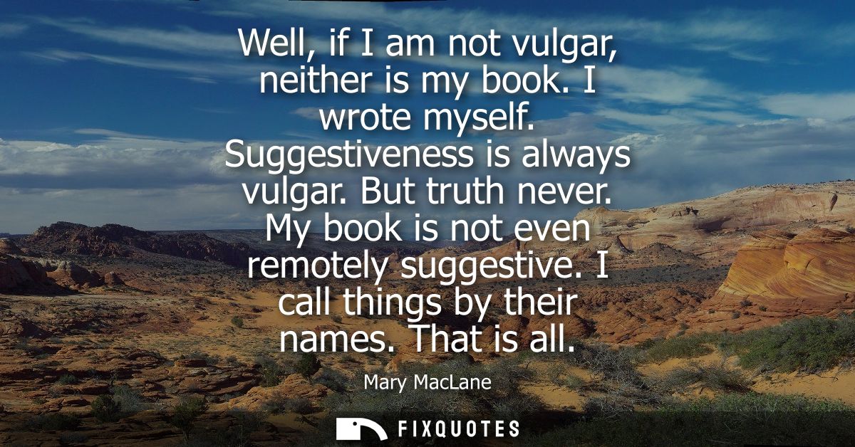 Well, if I am not vulgar, neither is my book. I wrote myself. Suggestiveness is always vulgar. But truth never. My book 