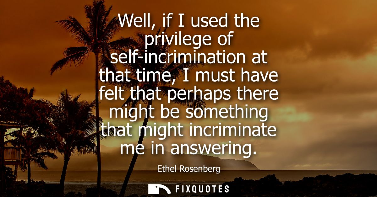 Well, if I used the privilege of self-incrimination at that time, I must have felt that perhaps there might be something