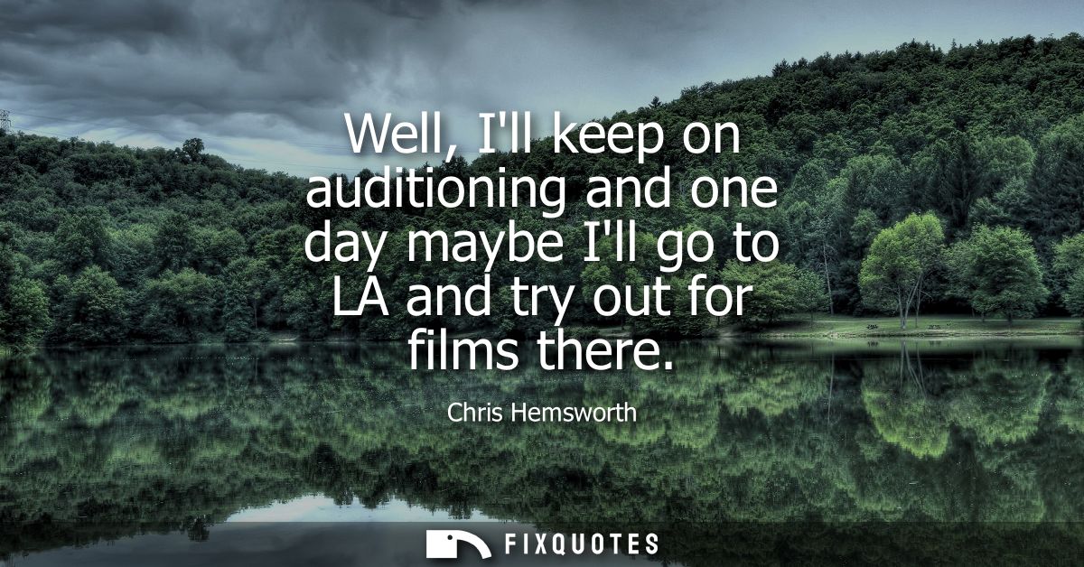 Well, Ill keep on auditioning and one day maybe Ill go to LA and try out for films there