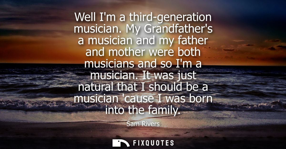 Well Im a third-generation musician. My Grandfathers a musician and my father and mother were both musicians and so Im a