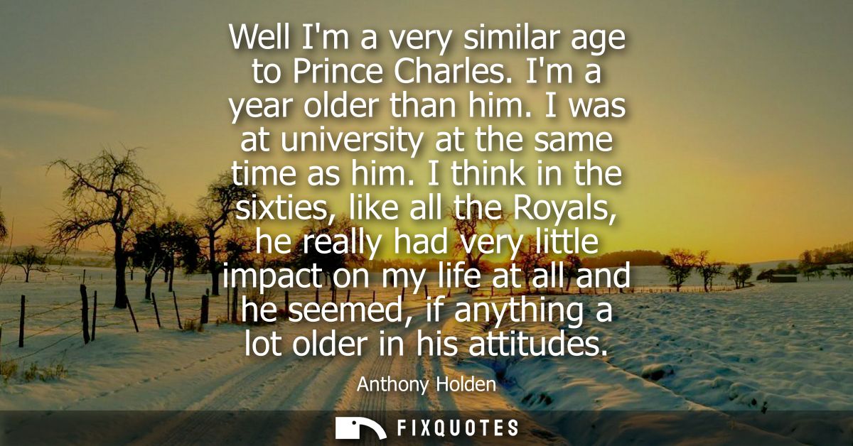 Well Im a very similar age to Prince Charles. Im a year older than him. I was at university at the same time as him.