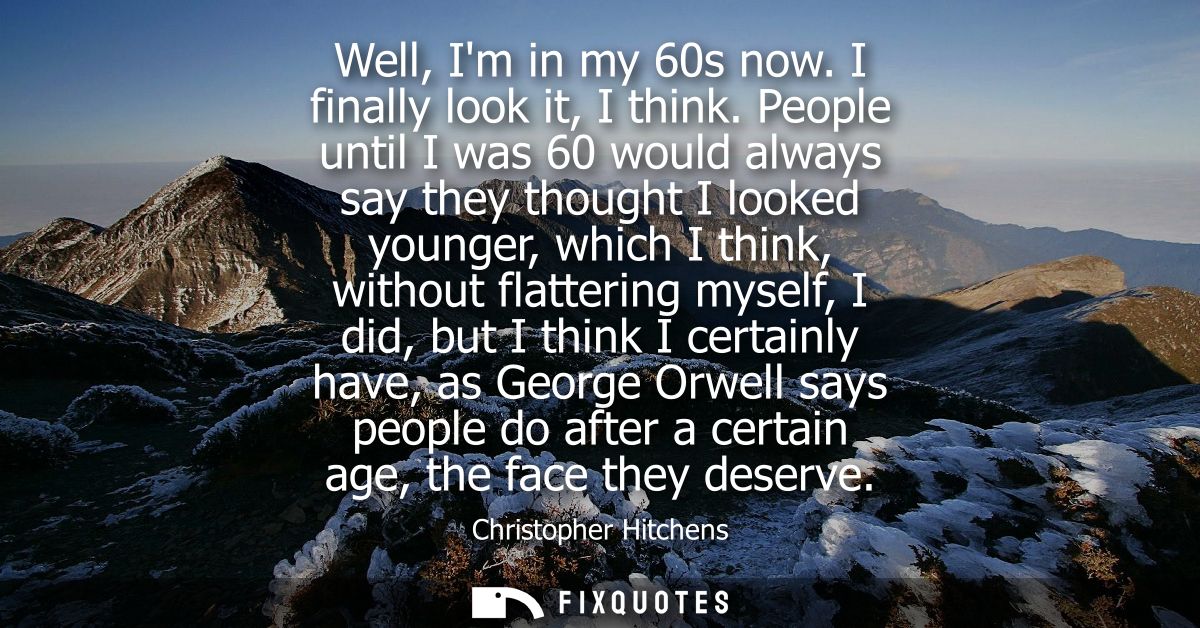Well, Im in my 60s now. I finally look it, I think. People until I was 60 would always say they thought I looked younger