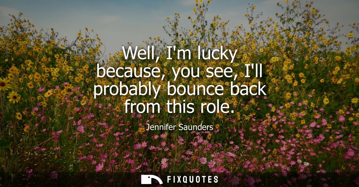 Well, Im lucky because, you see, Ill probably bounce back from this role