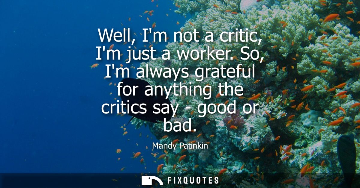 Well, Im not a critic, Im just a worker. So, Im always grateful for anything the critics say - good or bad