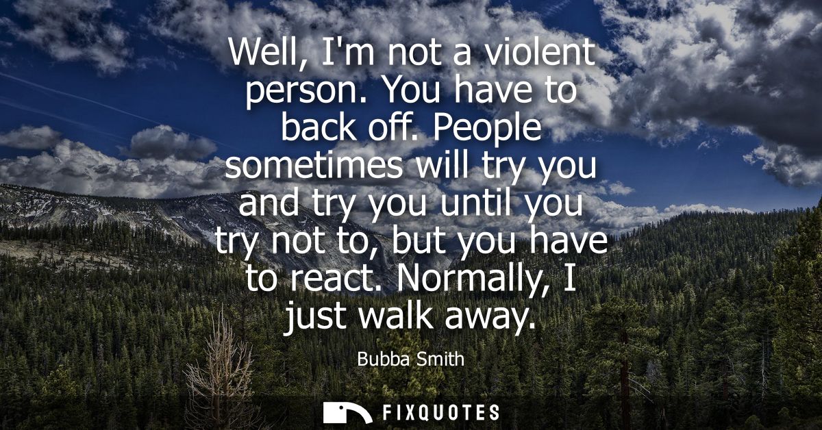 Well, Im not a violent person. You have to back off. People sometimes will try you and try you until you try not to, but