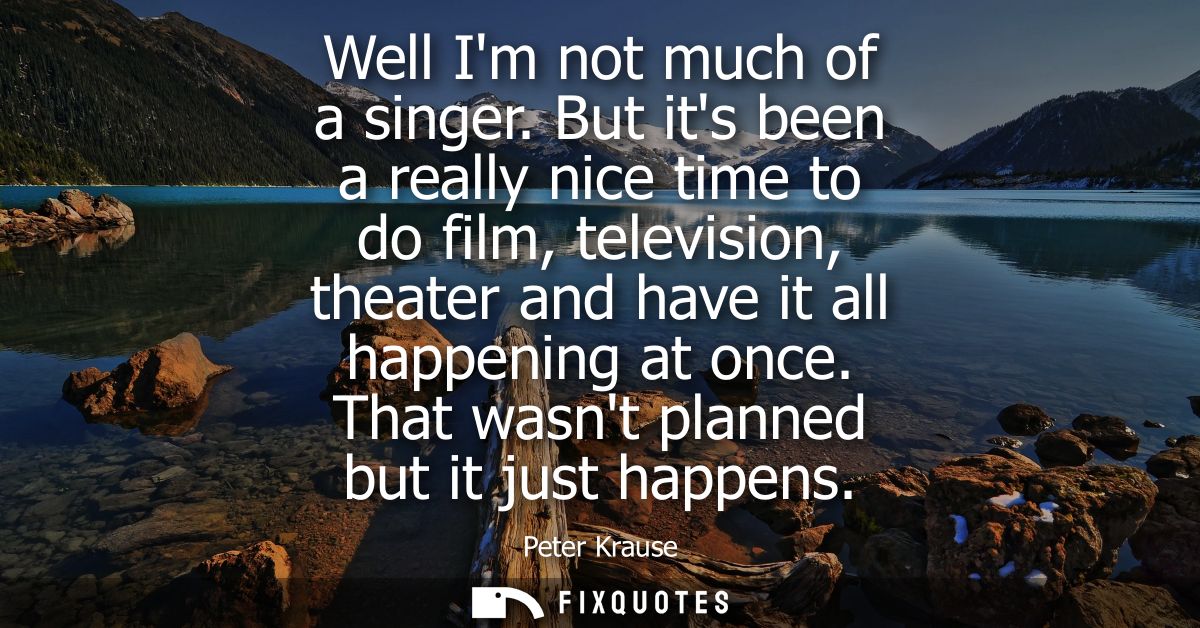 Well Im not much of a singer. But its been a really nice time to do film, television, theater and have it all happening 