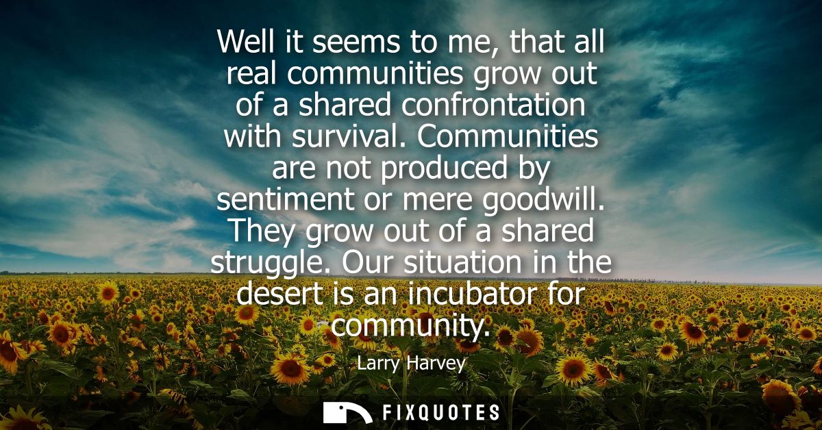 Well it seems to me, that all real communities grow out of a shared confrontation with survival. Communities are not pro