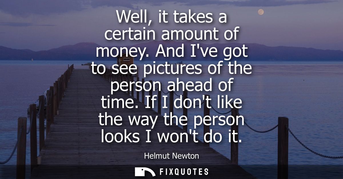 Well, it takes a certain amount of money. And Ive got to see pictures of the person ahead of time. If I dont like the wa