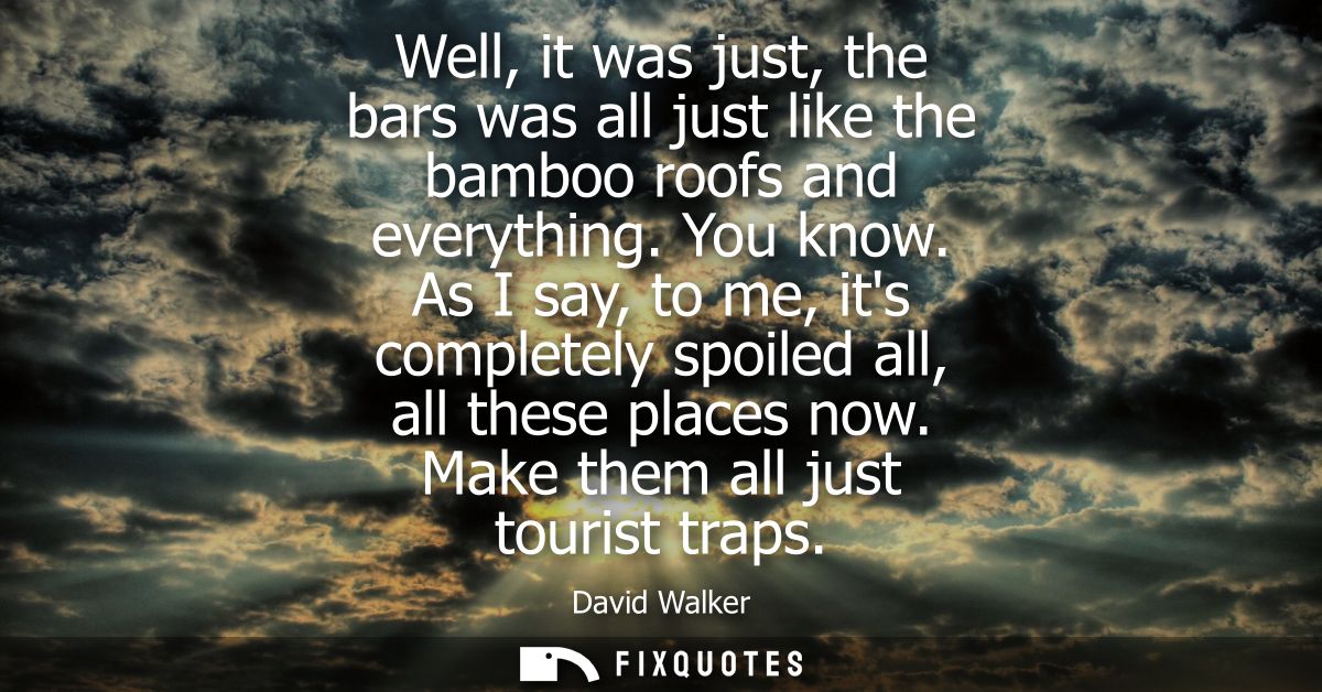 Well, it was just, the bars was all just like the bamboo roofs and everything. You know. As I say, to me, its completely