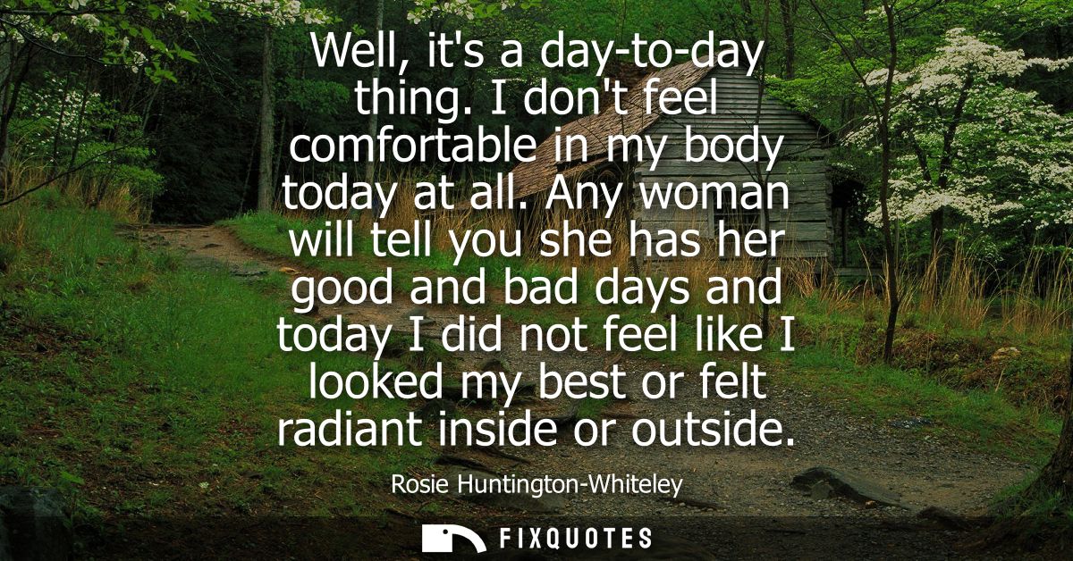 Well, its a day-to-day thing. I dont feel comfortable in my body today at all. Any woman will tell you she has her good 