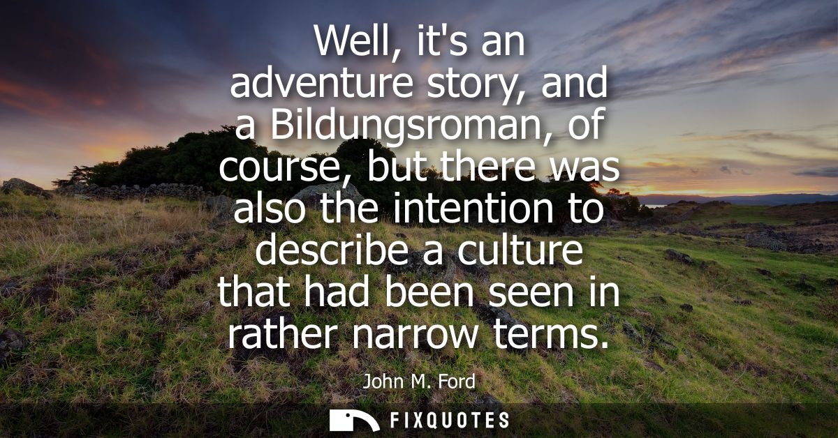 Well, its an adventure story, and a Bildungsroman, of course, but there was also the intention to describe a culture tha