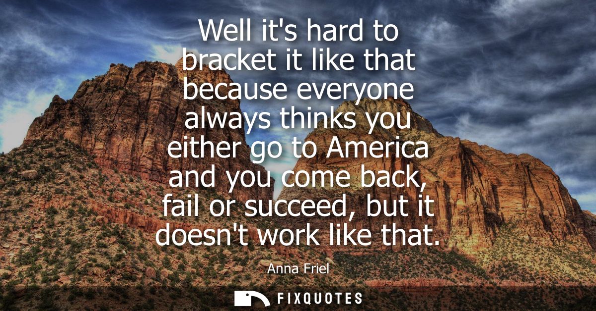 Well its hard to bracket it like that because everyone always thinks you either go to America and you come back, fail or
