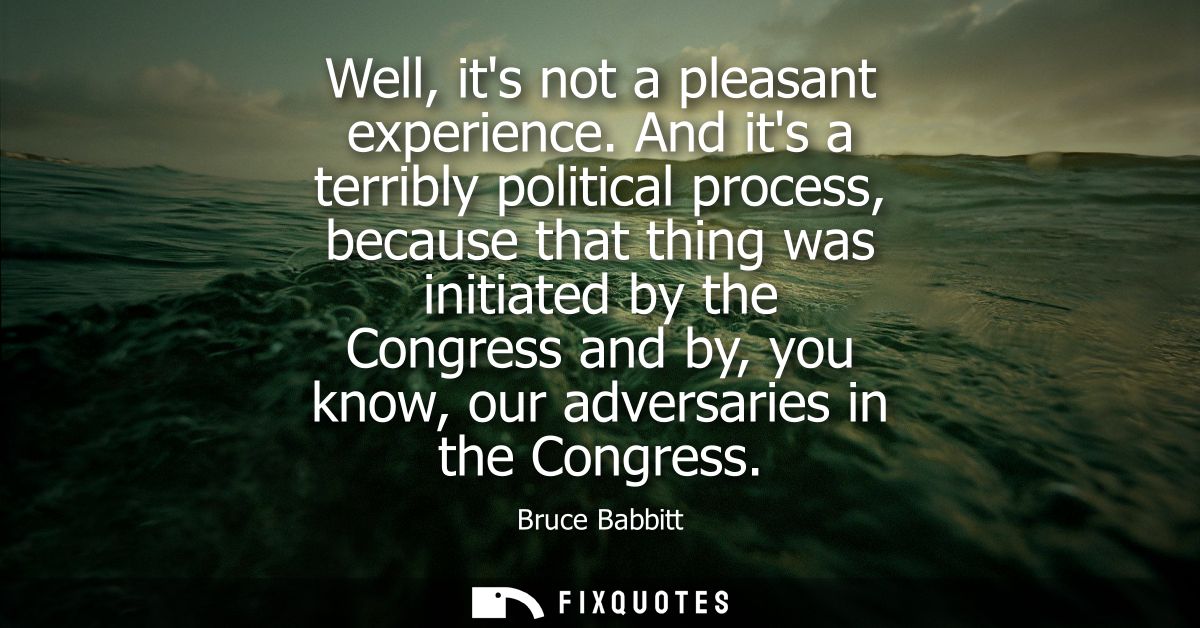 Well, its not a pleasant experience. And its a terribly political process, because that thing was initiated by the Congr