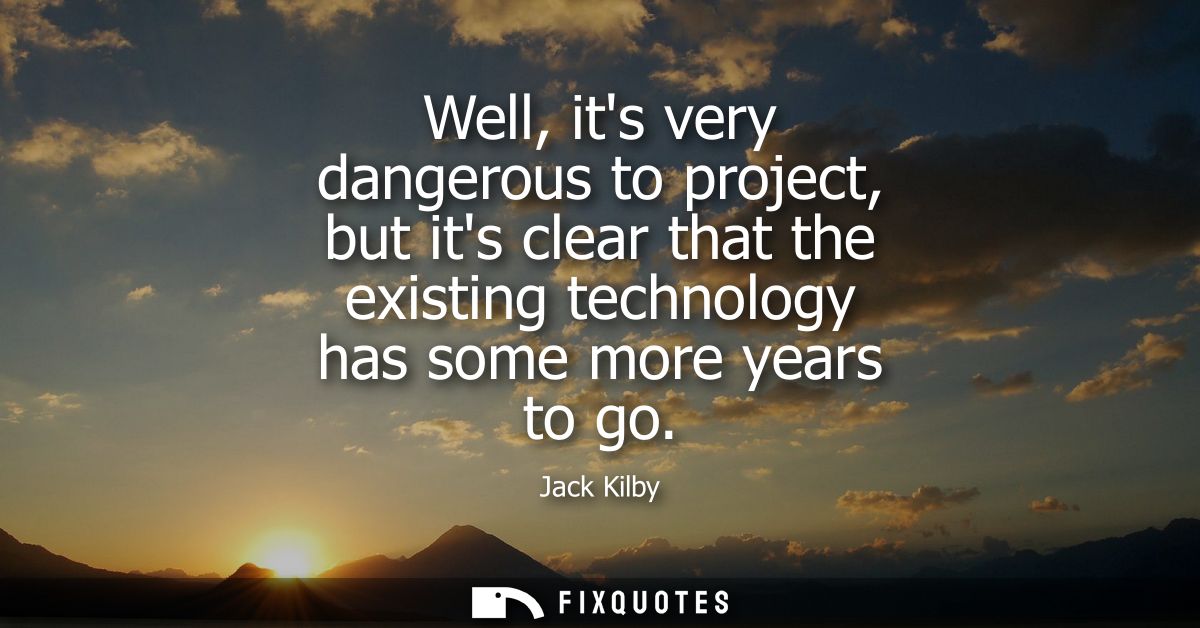 Well, its very dangerous to project, but its clear that the existing technology has some more years to go