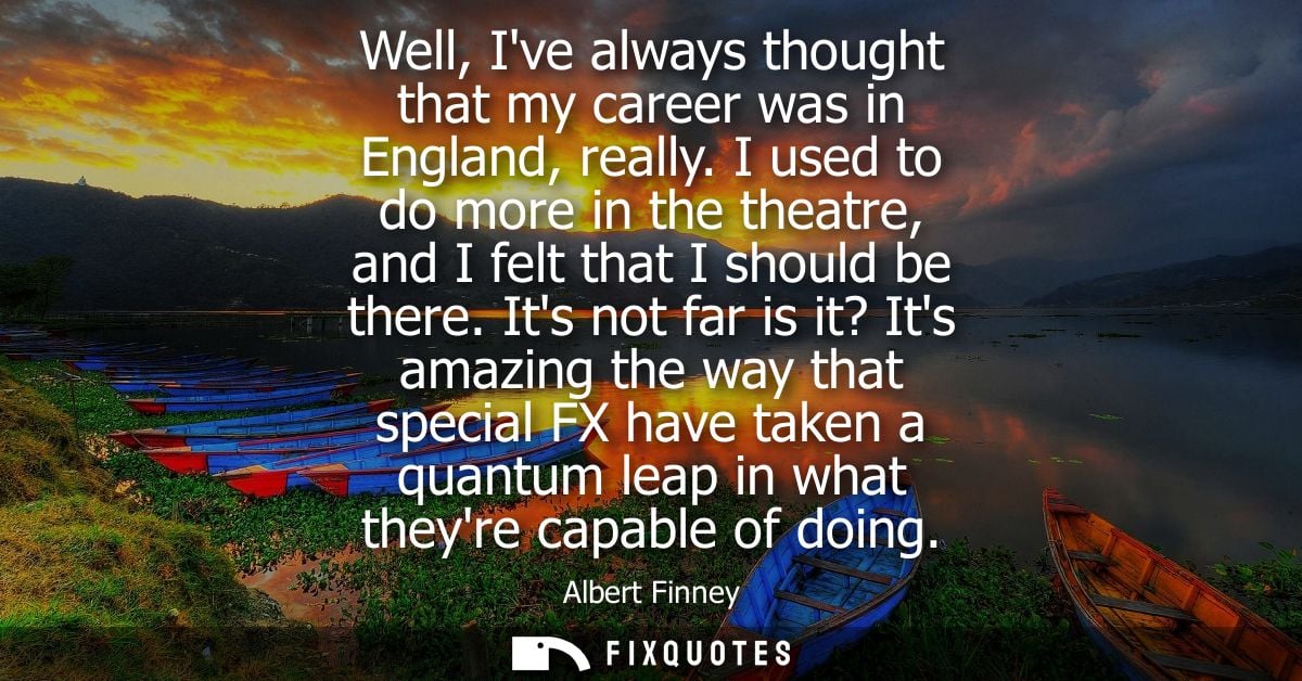 Well, Ive always thought that my career was in England, really. I used to do more in the theatre, and I felt that I shou