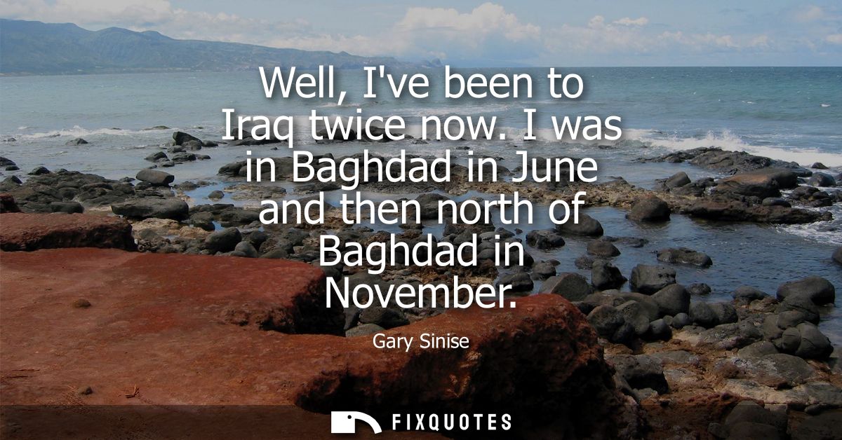 Well, Ive been to Iraq twice now. I was in Baghdad in June and then north of Baghdad in November
