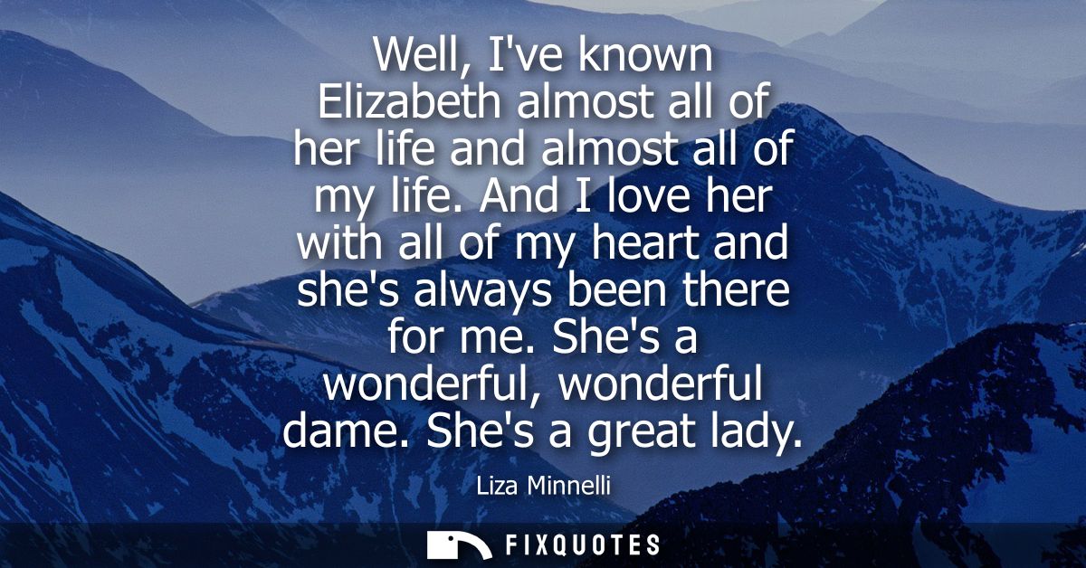 Well, Ive known Elizabeth almost all of her life and almost all of my life. And I love her with all of my heart and shes