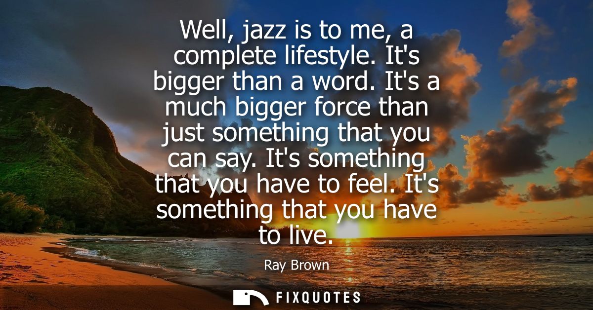 Well, jazz is to me, a complete lifestyle. Its bigger than a word. Its a much bigger force than just something that you 