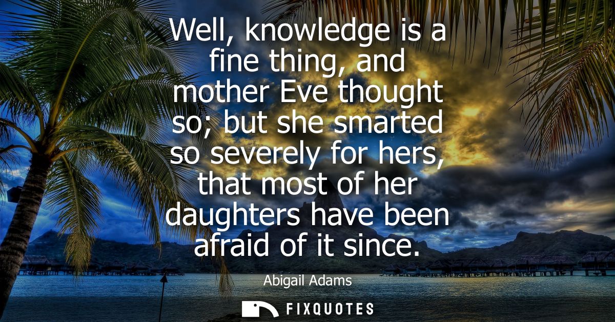 Well, knowledge is a fine thing, and mother Eve thought so but she smarted so severely for hers, that most of her daught