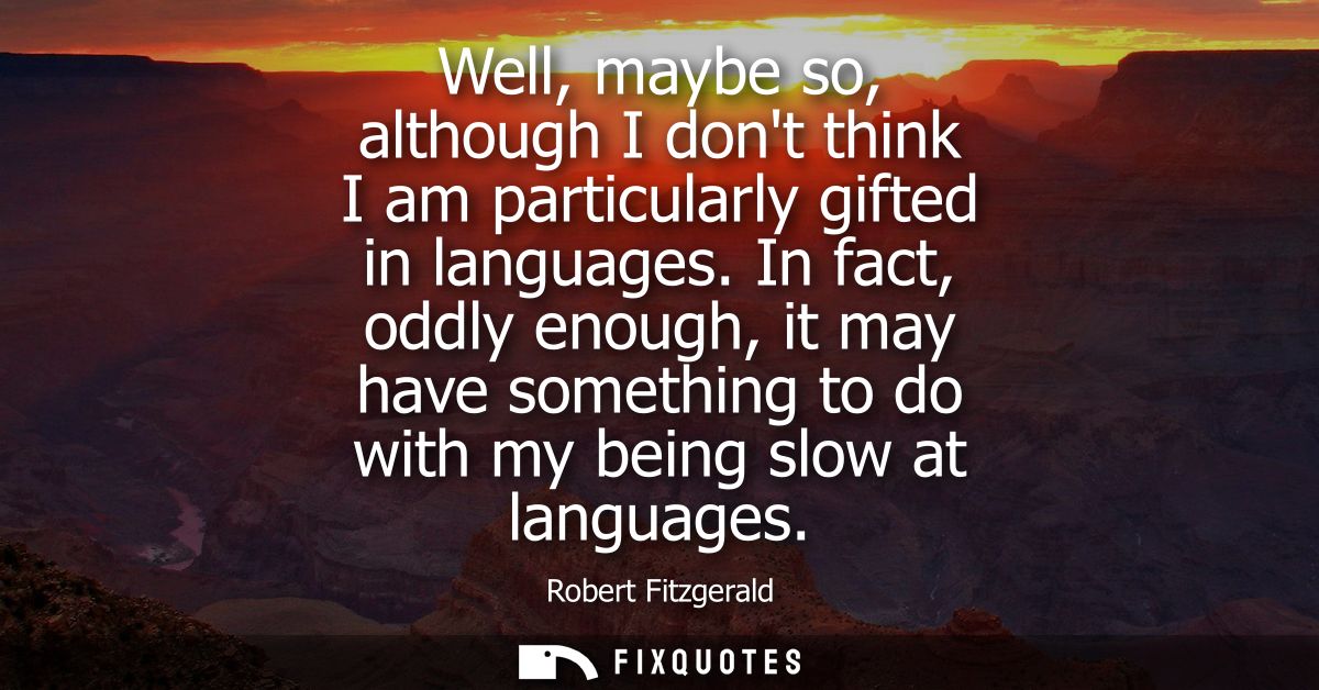 Well, maybe so, although I dont think I am particularly gifted in languages. In fact, oddly enough, it may have somethin