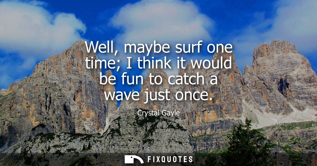 Well, maybe surf one time I think it would be fun to catch a wave just once