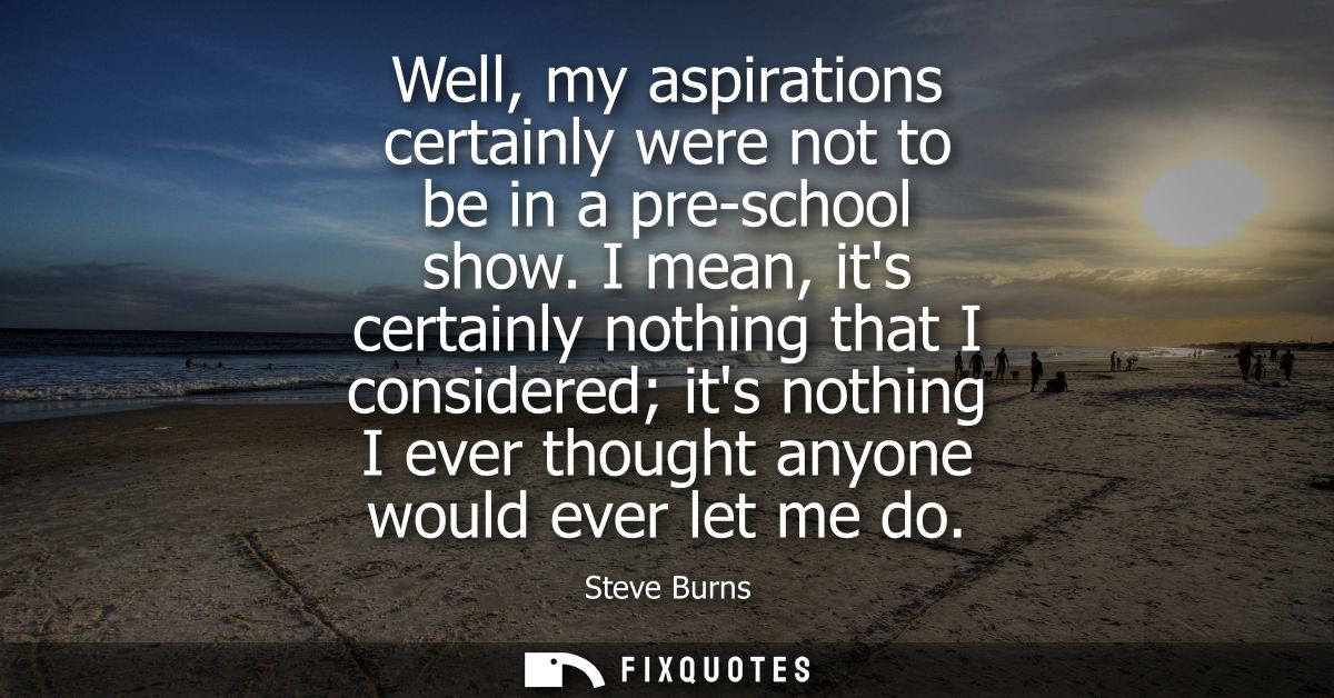 Well, my aspirations certainly were not to be in a pre-school show. I mean, its certainly nothing that I considered its 